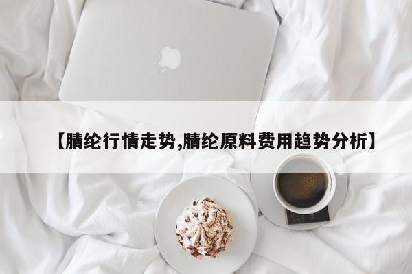 【腈纶行情走势,腈纶原料费用趋势分析】