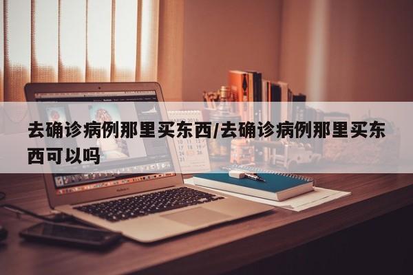 去确诊病例那里买东西/去确诊病例那里买东西可以吗