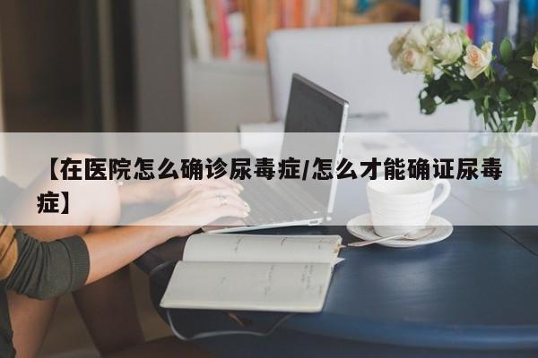 【在医院怎么确诊尿毒症/怎么才能确证尿毒症】