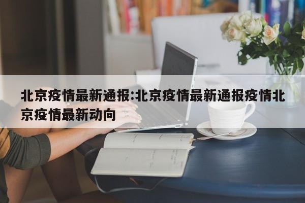 北京疫情最新通报:北京疫情最新通报疫情北京疫情最新动向