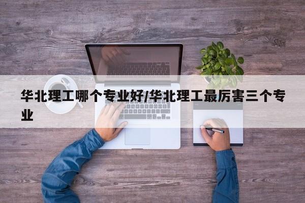 华北理工哪个专业好/华北理工最厉害三个专业