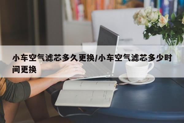 小车空气滤芯多久更换/小车空气滤芯多少时间更换