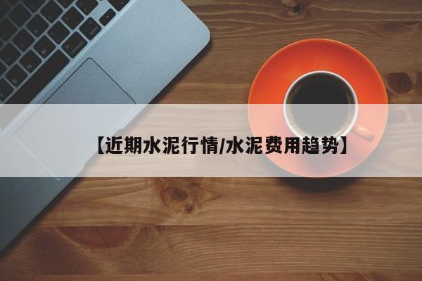 【近期水泥行情/水泥费用趋势】
