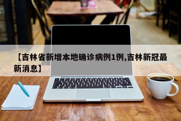【吉林省新增本地确诊病例1例,吉林新冠最新消息】