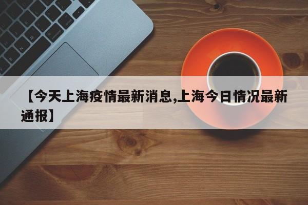 【今天上海疫情最新消息,上海今日情况最新通报】