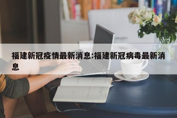 福建新冠疫情最新消息:福建新冠病毒最新消息