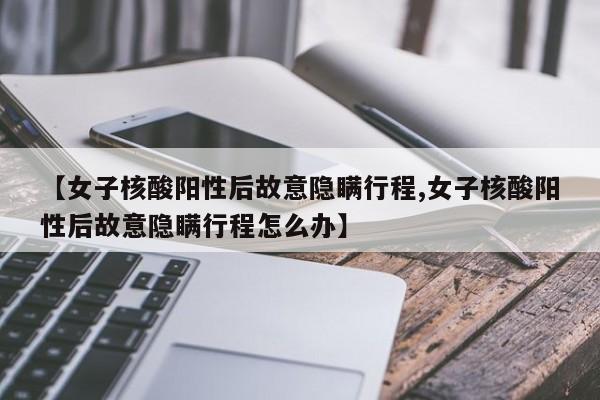 【女子核酸阳性后故意隐瞒行程,女子核酸阳性后故意隐瞒行程怎么办】