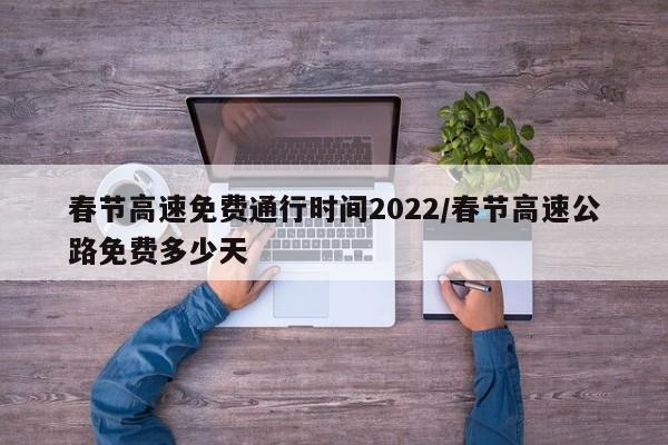 春节高速免费通行时间2022/春节高速公路免费多少天