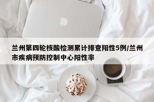 兰州第四轮核酸检测累计排查阳性5例/兰州市疾病预防控制中心阳性率