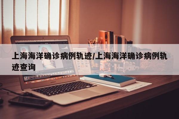 上海海洋确诊病例轨迹/上海海洋确诊病例轨迹查询