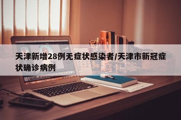 天津新增28例无症状感染者/天津市新冠症状确诊病例