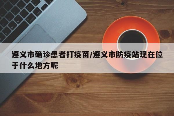 遵义市确诊患者打疫苗/遵义市防疫站现在位于什么地方呢