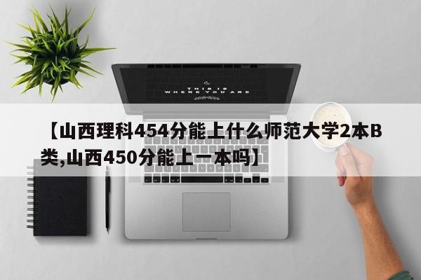 【山西理科454分能上什么师范大学2本B类,山西450分能上一本吗】