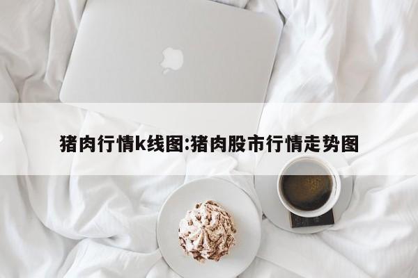猪肉行情k线图:猪肉股市行情走势图