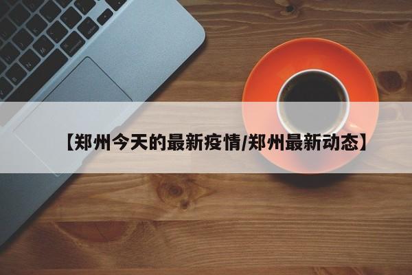 【郑州今天的最新疫情/郑州最新动态】