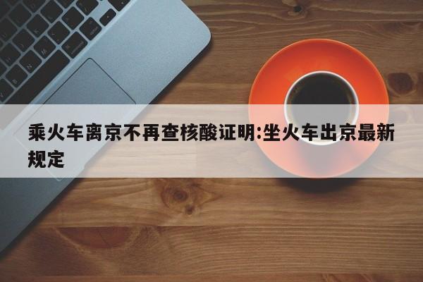 乘火车离京不再查核酸证明:坐火车出京最新规定