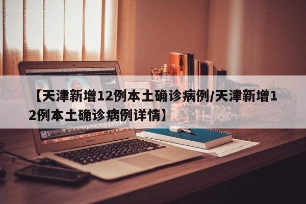 【天津新增12例本土确诊病例/天津新增12例本土确诊病例详情】