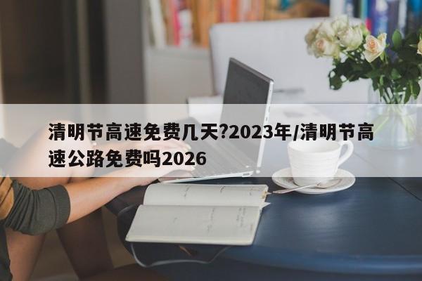 清明节高速免费几天?2023年/清明节高速公路免费吗2026