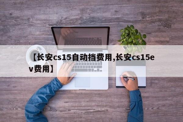 【长安cs15自动挡费用,长安cs15ev费用】
