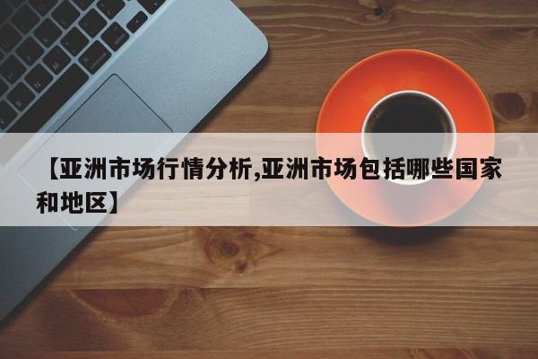 【亚洲市场行情分析,亚洲市场包括哪些国家和地区】