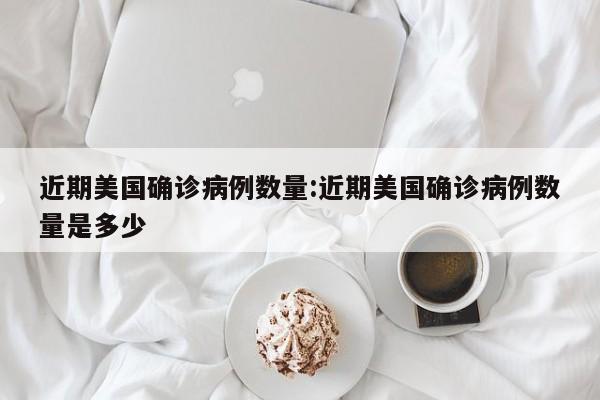 近期美国确诊病例数量:近期美国确诊病例数量是多少