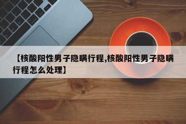 【核酸阳性男子隐瞒行程,核酸阳性男子隐瞒行程怎么处理】