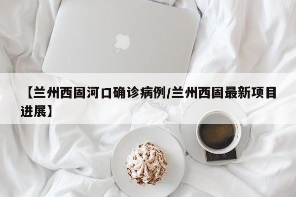 【兰州西固河口确诊病例/兰州西固最新项目进展】