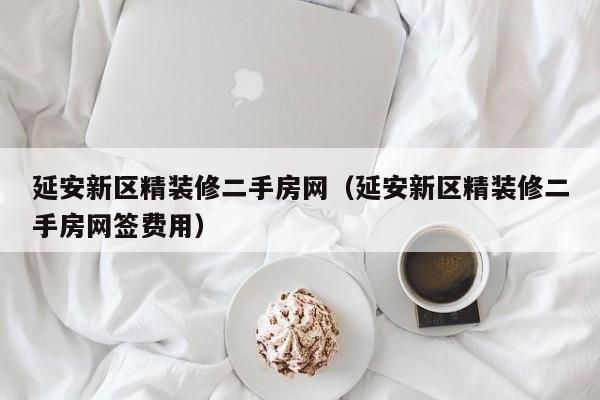 延安新区精装修二手房网（延安新区精装修二手房网签费用）