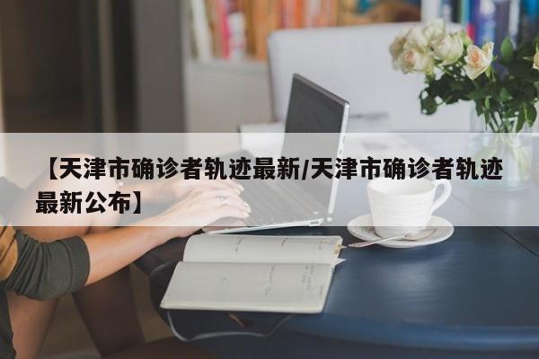 【天津市确诊者轨迹最新/天津市确诊者轨迹最新公布】