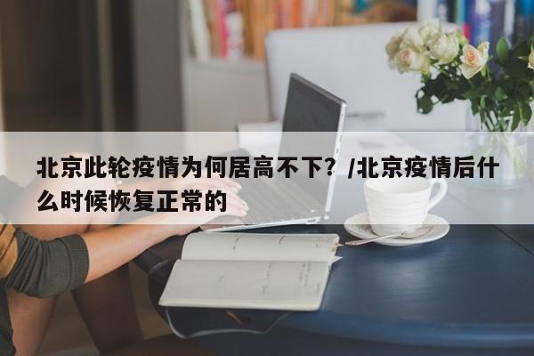 北京此轮疫情为何居高不下？/北京疫情后什么时候恢复正常的