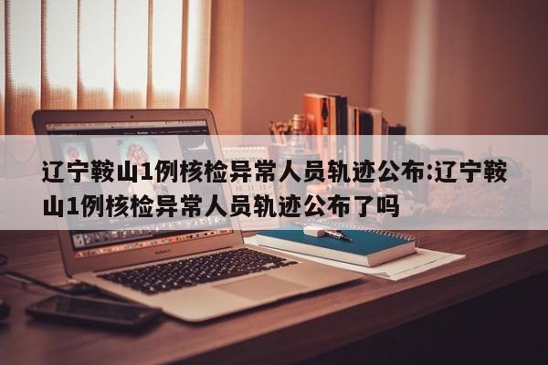 辽宁鞍山1例核检异常人员轨迹公布:辽宁鞍山1例核检异常人员轨迹公布了吗