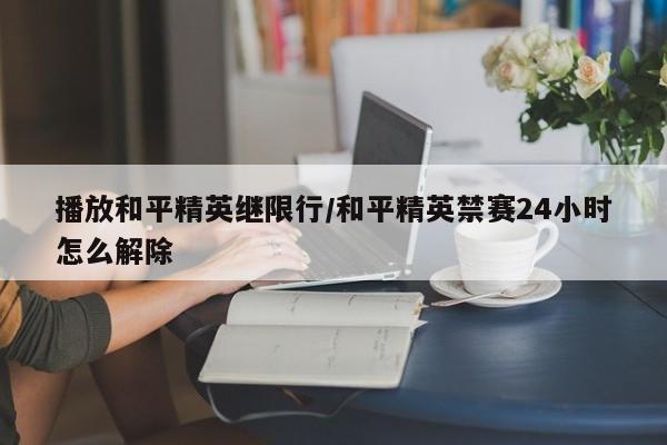 播放和平精英继限行/和平精英禁赛24小时怎么解除