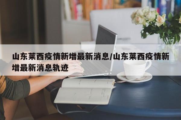山东莱西疫情新增最新消息/山东莱西疫情新增最新消息轨迹