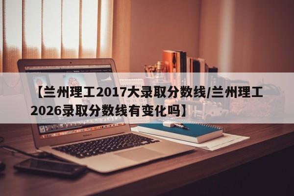【兰州理工2017大录取分数线/兰州理工2026录取分数线有变化吗】