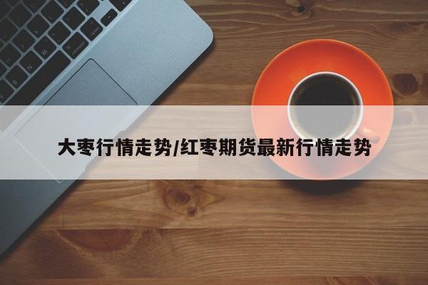 大枣行情走势/红枣期货最新行情走势