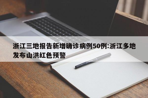 浙江三地报告新增确诊病例50例:浙江多地发布山洪红色预警