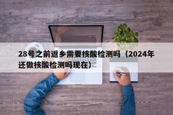 28号之前返乡需要核酸检测吗（2024年还做核酸检测吗现在）