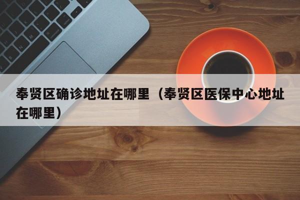 奉贤区确诊地址在哪里（奉贤区医保中心地址在哪里）