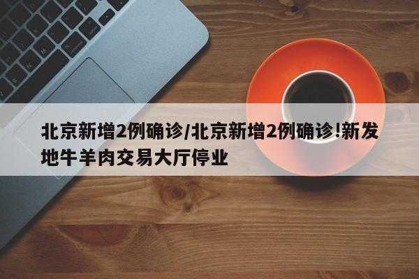 北京新增2例确诊/北京新增2例确诊!新发地牛羊肉交易大厅停业
