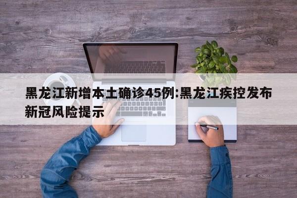 黑龙江新增本土确诊45例:黑龙江疾控发布新冠风险提示