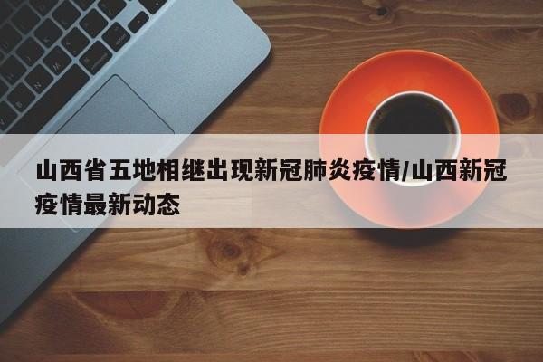 山西省五地相继出现新冠肺炎疫情/山西新冠疫情最新动态