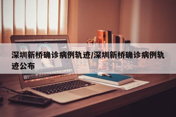 深圳新桥确诊病例轨迹/深圳新桥确诊病例轨迹公布