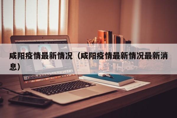 咸阳疫情最新情况（咸阳疫情最新情况最新消息）
