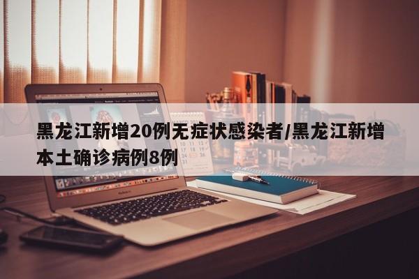黑龙江新增20例无症状感染者/黑龙江新增本土确诊病例8例