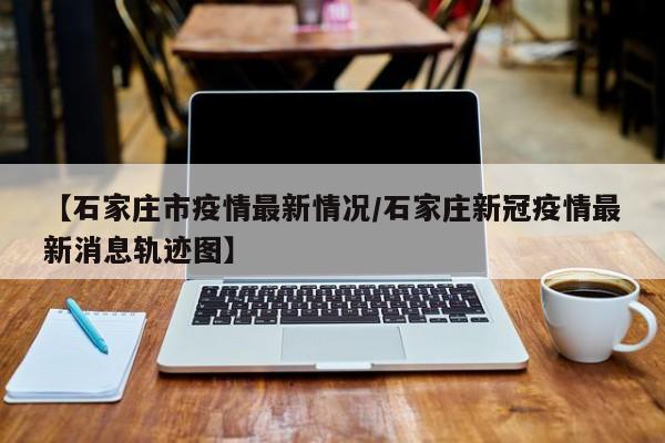 【石家庄市疫情最新情况/石家庄新冠疫情最新消息轨迹图】