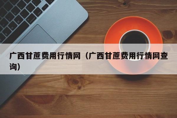 广西甘蔗费用行情网（广西甘蔗费用行情网查询）