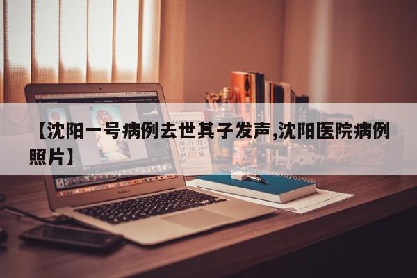 【沈阳一号病例去世其子发声,沈阳医院病例照片】