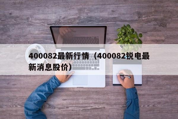 400082最新行情（400082锐电最新消息股价）
