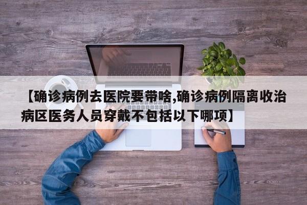 【确诊病例去医院要带啥,确诊病例隔离收治病区医务人员穿戴不包括以下哪项】