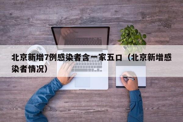 北京新增7例感染者含一家五口（北京新增感染者情况）